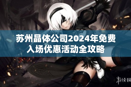 苏州晶体公司2024年免费入场优惠活动全攻略