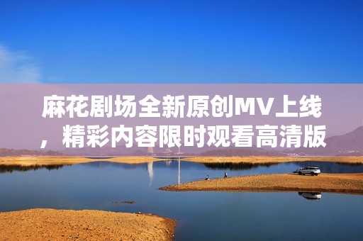 麻花剧场全新原创MV上线，精彩内容限时观看高清版