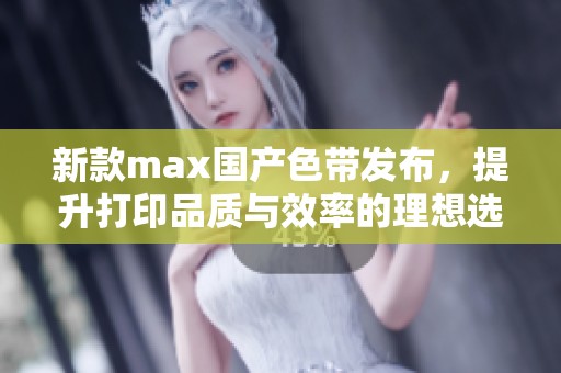 新款max国产色带发布，提升打印品质与效率的理想选择