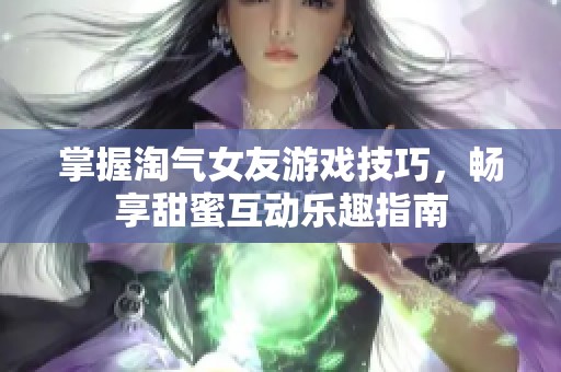 掌握淘气女友游戏技巧，畅享甜蜜互动乐趣指南