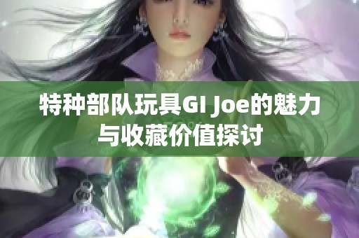 特种部队玩具GI Joe的魅力与收藏价值探讨