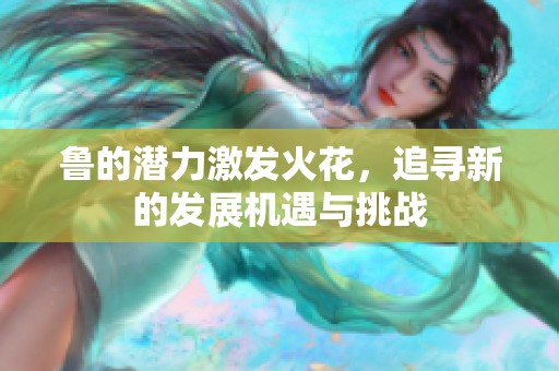 鲁的潜力激发火花，追寻新的发展机遇与挑战