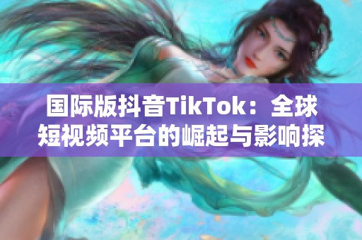 国际版抖音TikTok：全球短视频平台的崛起与影响探讨