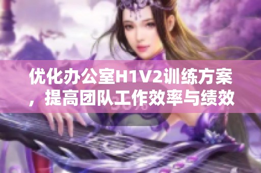 优化办公室H1V2训练方案，提高团队工作效率与绩效