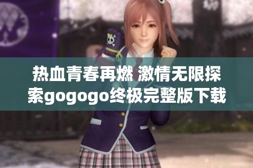 热血青春再燃 激情无限探索gogogo终极完整版下载来袭