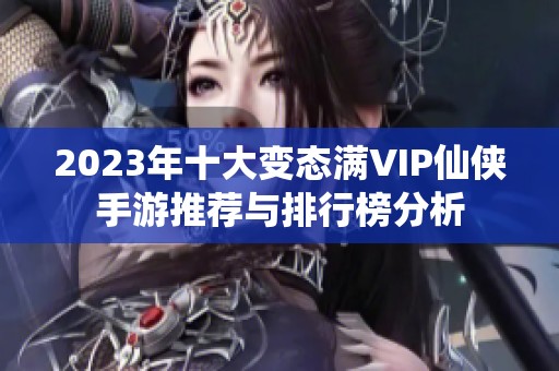 2023年十大变态满VIP仙侠手游推荐与排行榜分析