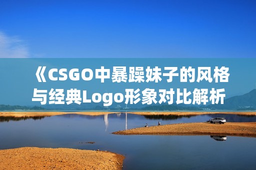 《CSGO中暴躁妹子的风格与经典Logo形象对比解析》