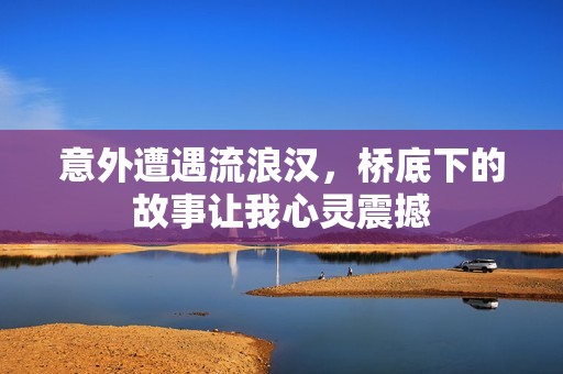 意外遭遇流浪汉，桥底下的故事让我心灵震撼