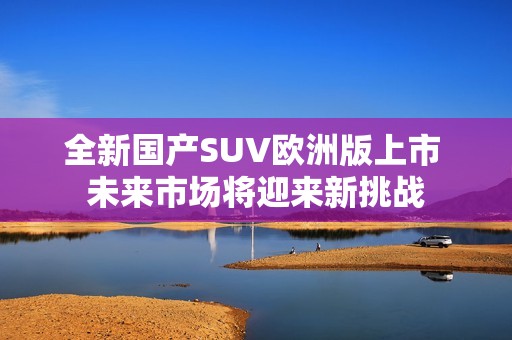 全新国产SUV欧洲版上市 未来市场将迎来新挑战