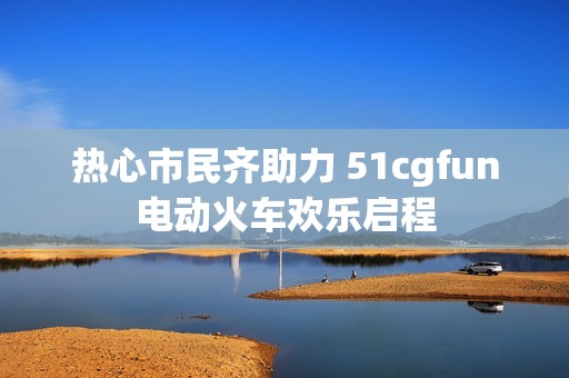 热心市民齐助力 51cgfun电动火车欢乐启程