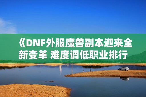 《DNF外服魔兽副本迎来全新变革 难度调低职业排行新机遇》