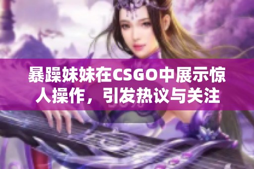 暴躁妹妹在CSGO中展示惊人操作，引发热议与关注