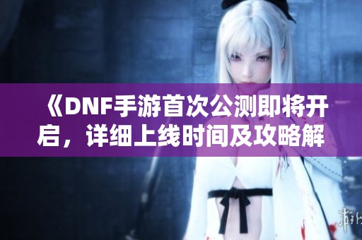 《DNF手游首次公测即将开启，详细上线时间及攻略解析》