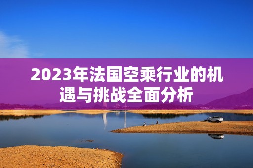 2023年法国空乘行业的机遇与挑战全面分析