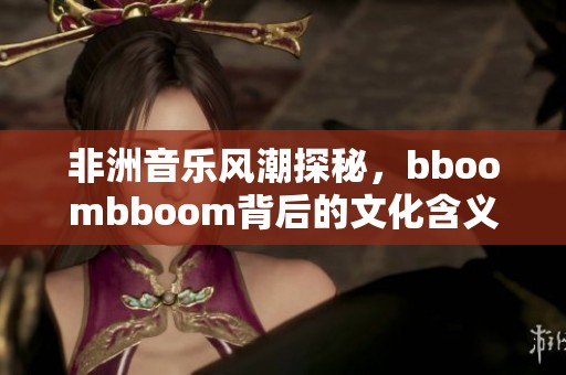 非洲音乐风潮探秘，bboombboom背后的文化含义解析