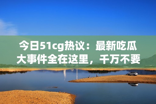 今日51cg热议：最新吃瓜大事件全在这里，千万不要错过！