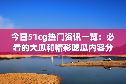 今日51cg热门资讯一览：必看的大瓜和精彩吃瓜内容分享