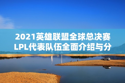 2021英雄联盟全球总决赛LPL代表队伍全面介绍与分析