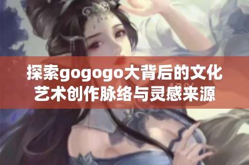 探索gogogo大背后的文化艺术创作脉络与灵感来源