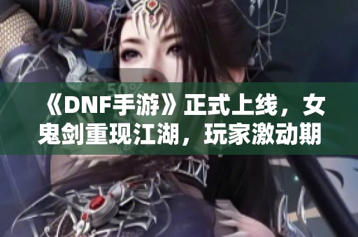 《DNF手游》正式上线，女鬼剑重现江湖，玩家激动期待新篇章