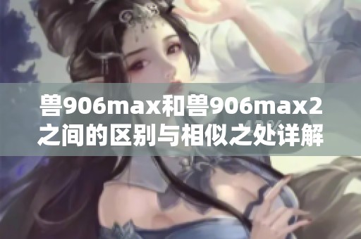 兽906max和兽906max2之间的区别与相似之处详解