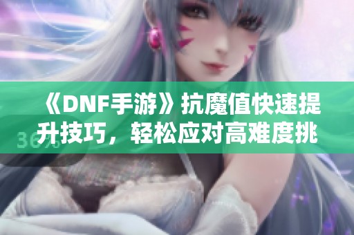 《DNF手游》抗魔值快速提升技巧，轻松应对高难度挑战攻略