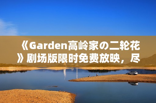 《Garden高岭家の二轮花》剧场版限时免费放映，尽享观影盛宴