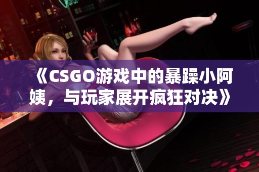 《CSGO游戏中的暴躁小阿姨，与玩家展开疯狂对决》