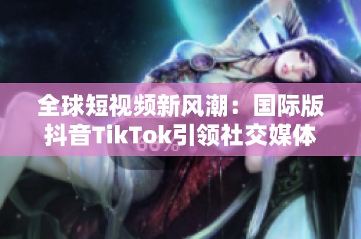 全球短视频新风潮：国际版抖音TikTok引领社交媒体变革