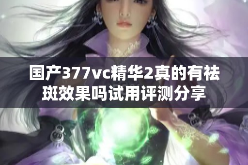 国产377vc精华2真的有祛斑效果吗试用评测分享