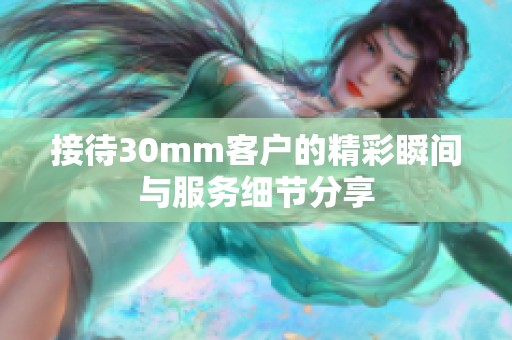 接待30mm客户的精彩瞬间与服务细节分享