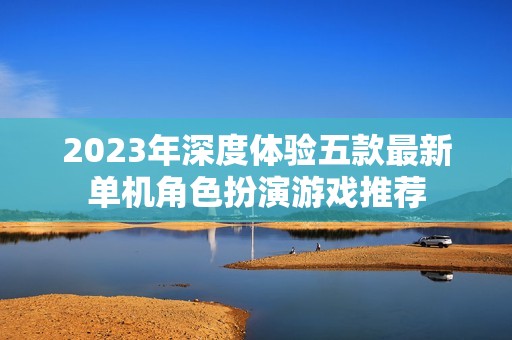 2023年深度体验五款最新单机角色扮演游戏推荐