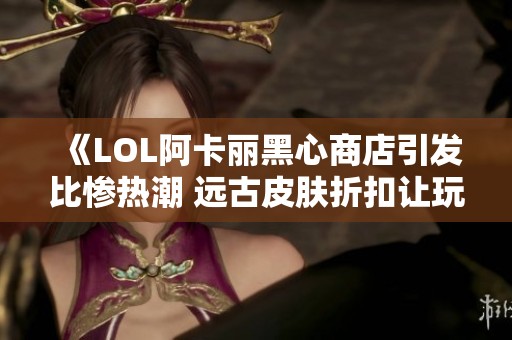 《LOL阿卡丽黑心商店引发比惨热潮 远古皮肤折扣让玩家心碎》