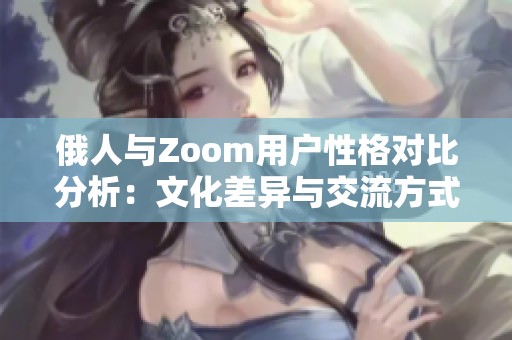 俄人与Zoom用户性格对比分析：文化差异与交流方式探讨