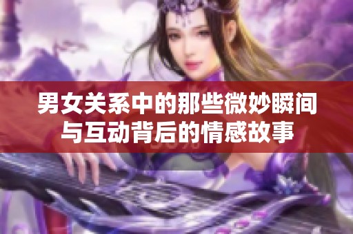 男女关系中的那些微妙瞬间与互动背后的情感故事