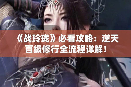 《战玲珑》必看攻略：逆天百级修行全流程详解！