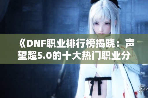 《DNF职业排行榜揭晓：声望超5.0的十大热门职业分析》