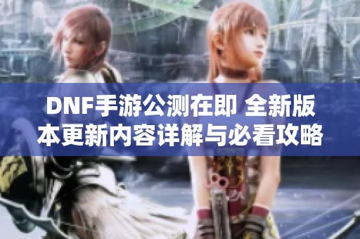 DNF手游公测在即 全新版本更新内容详解与必看攻略