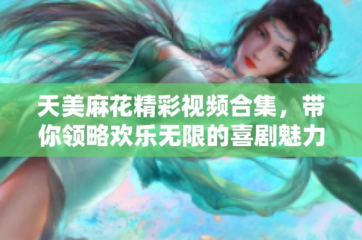 天美麻花精彩视频合集，带你领略欢乐无限的喜剧魅力