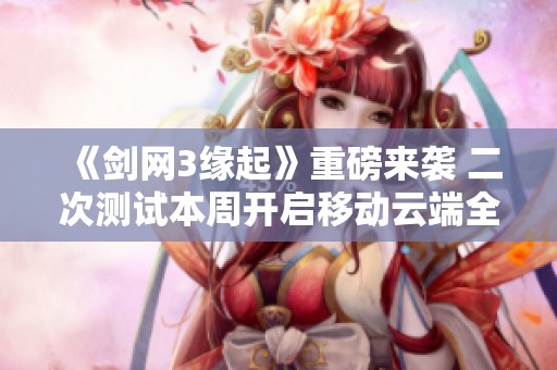 《剑网3缘起》重磅来袭 二次测试本周开启移动云端全新体验揭秘