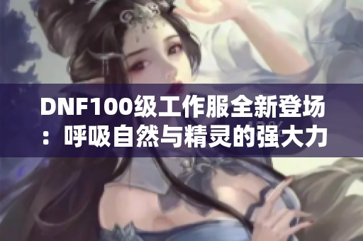 DNF100级工作服全新登场：呼吸自然与精灵的强大力量齐聚一堂！