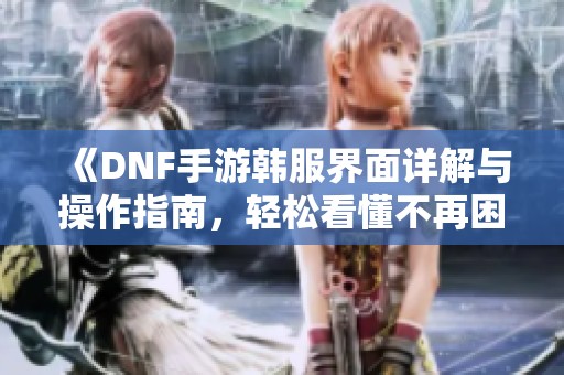 《DNF手游韩服界面详解与操作指南，轻松看懂不再困惑》