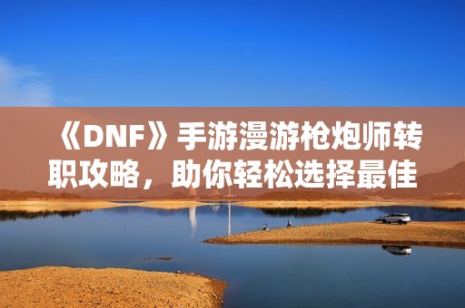 《DNF》手游漫游枪炮师转职攻略，助你轻松选择最佳职业方向