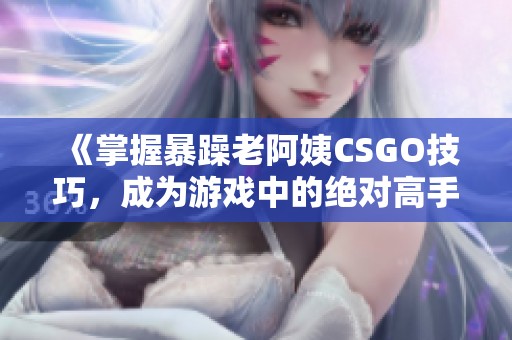 《掌握暴躁老阿姨CSGO技巧，成为游戏中的绝对高手》