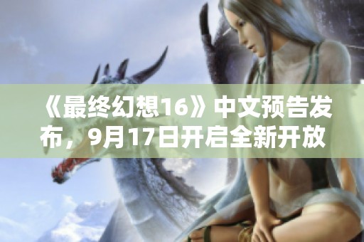 《最终幻想16》中文预告发布，9月17日开启全新开放世界冒险