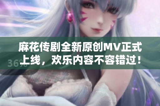 麻花传剧全新原创MV正式上线，欢乐内容不容错过！