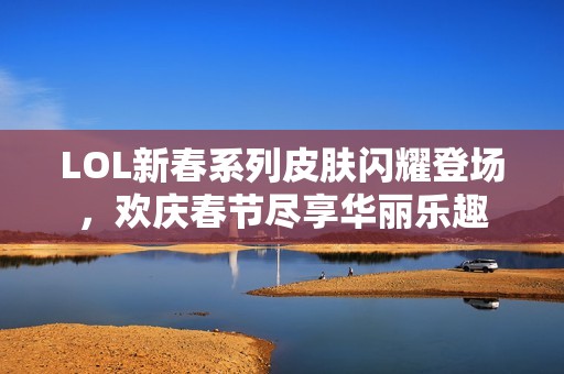 LOL新春系列皮肤闪耀登场，欢庆春节尽享华丽乐趣