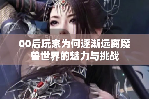 00后玩家为何逐渐远离魔兽世界的魅力与挑战