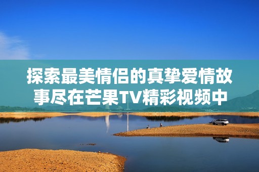 探索最美情侣的真挚爱情故事尽在芒果TV精彩视频中