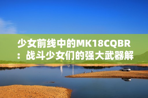 少女前线中的MK18CQBR：战斗少女们的强大武器解析